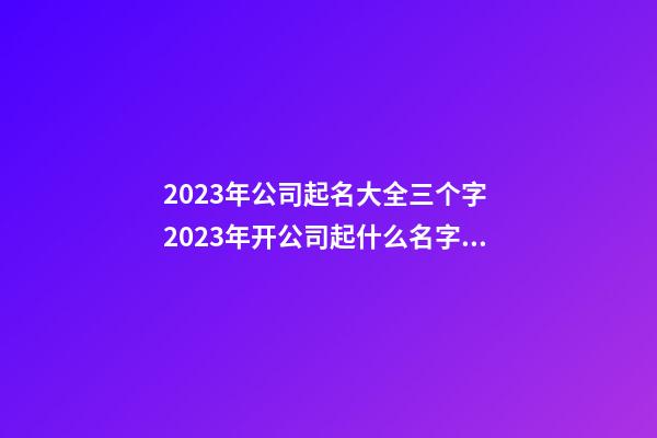 2023年公司起名大全三个字 2023年开公司起什么名字好-第1张-公司起名-玄机派